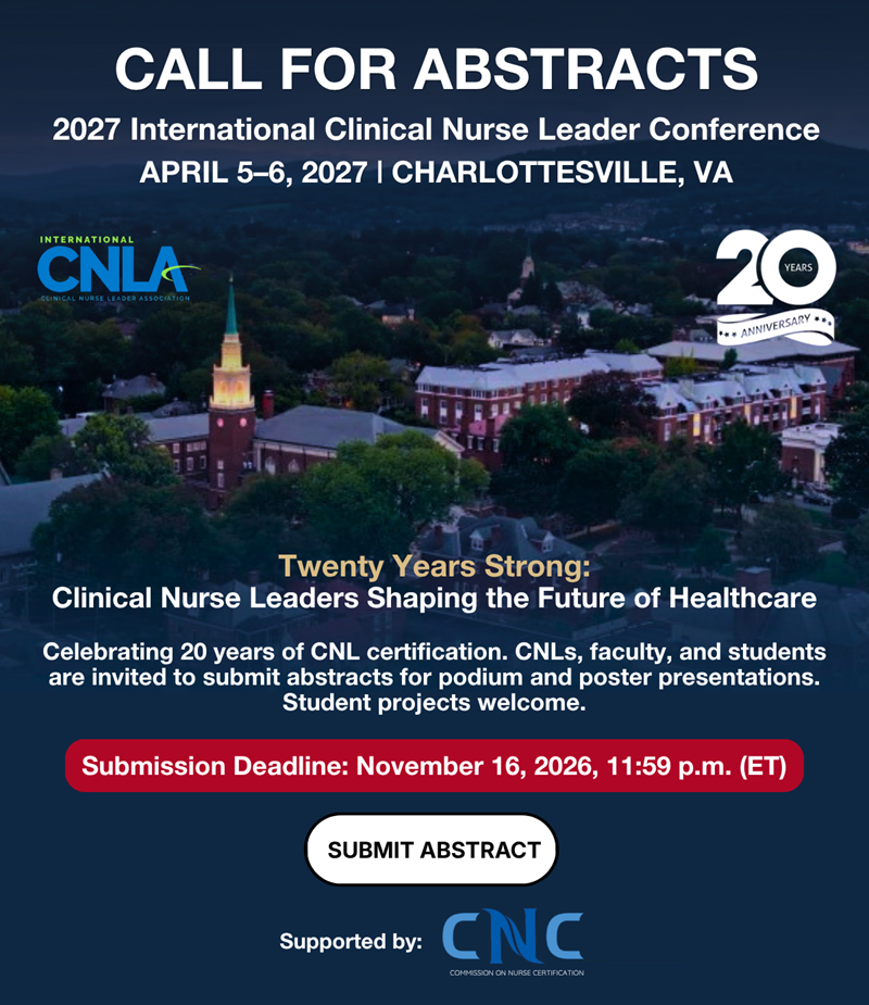 Call For Abstracts | 2027 International Clinical Nurse Leader Conference April 5-6, 2027 | Charlottesville, VA| International Clinical Nurse Leader Association | 20th Anniversary | Twenty Years Strong: Clinical Nurse Leaders Shaping The Future Of Healthcare Celebrating 20 Years Of CNL Certification. CNLs, Faculty, and Students are Invited to Submit Abstracts for Podium and Poster Presentations. Student Projects Welcome. Submission Deadline: November 16, 2026, 11:59 p.m. (ET) Supported By: Commission on Nurse Certification